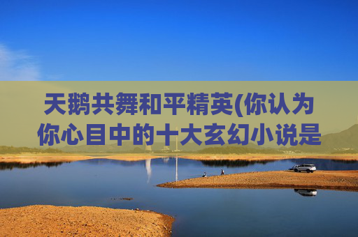 天鹅共舞和平精英(你认为你心目中的十大玄幻小说是什么)