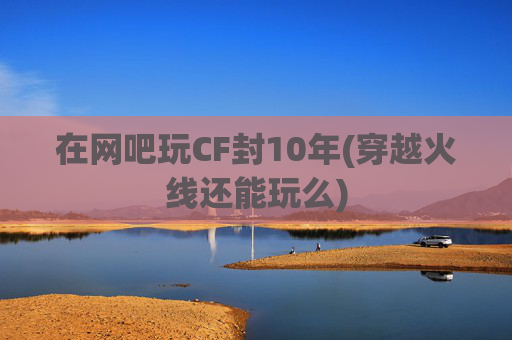 在网吧玩CF封10年(穿越火线还能玩么)