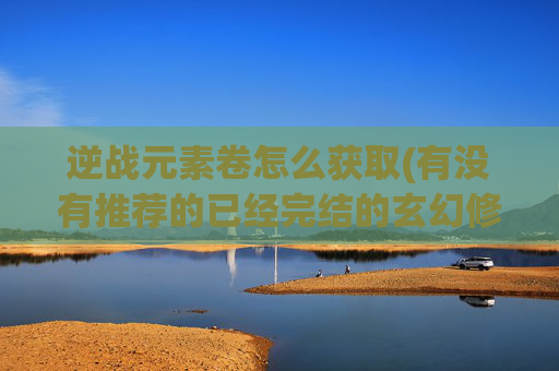 逆战元素卷怎么获取(有没有推荐的已经完结的玄幻修真类型的好书)