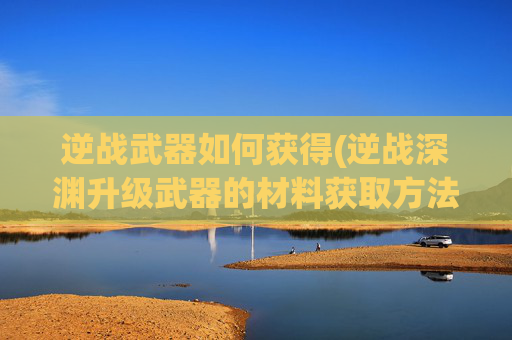 逆战武器如何获得(逆战深渊升级武器的材料获取方法)
