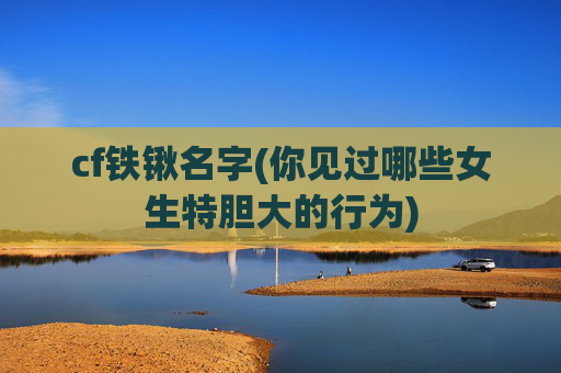 cf铁锹名字(你见过哪些女生特胆大的行为)