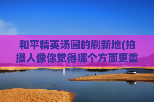 和平精英汤圆的刷新地(拍摄人像你觉得哪个方面更重要)