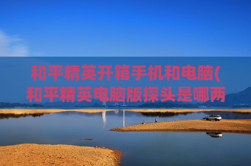 和平精英开箱手机和电脑(和平精英电脑版探头是哪两个键)