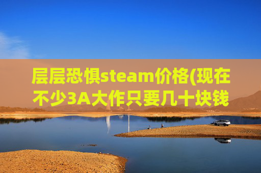 层层恐惧steam价格(现在不少3A大作只要几十块钱就能买到)