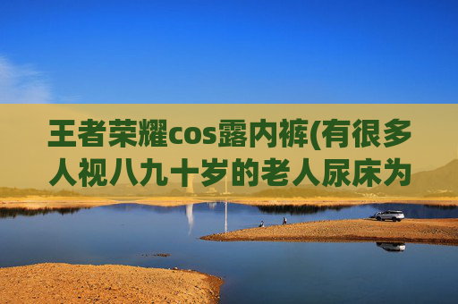 王者荣耀cos露内裤(有很多人视八九十岁的老人尿床为洪水猛兽)