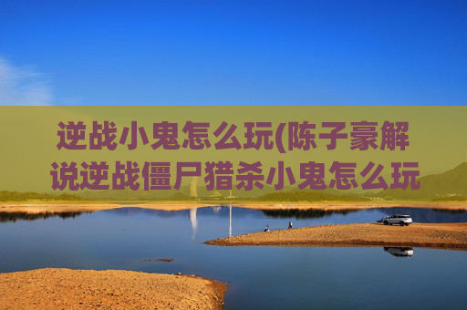 逆战小鬼怎么玩(陈子豪解说逆战僵尸猎杀小鬼怎么玩)
