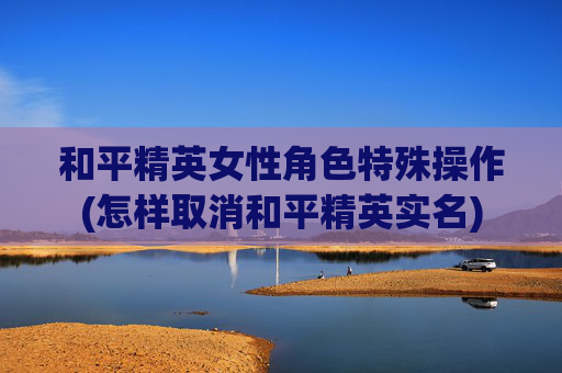 和平精英女性角色特殊操作(怎样取消和平精英实名)