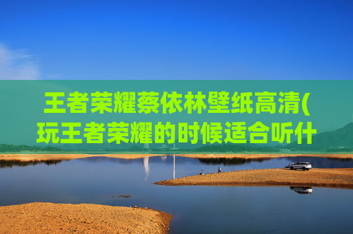 王者荣耀蔡依林壁纸高清(玩王者荣耀的时候适合听什么歌来振奋一下心情呢)