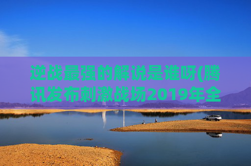 逆战最强的解说是谁呀(腾讯发布刺激战场2019年全球公开赛计划)