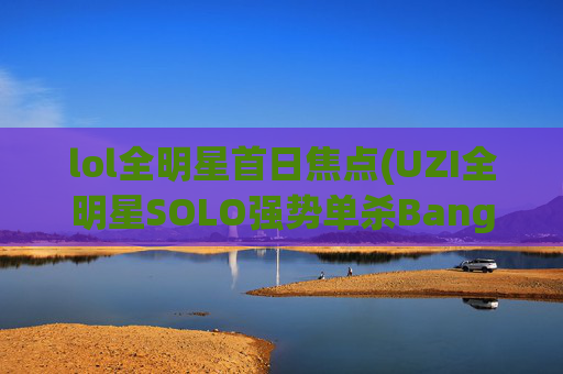 lol全明星首日焦点(UZI全明星SOLO强势单杀Bang)