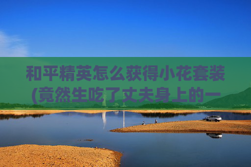 和平精英怎么获得小花套装(竟然生吃了丈夫身上的一块肉)
