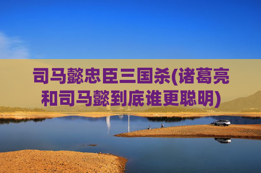 司马懿忠臣三国杀(诸葛亮和司马懿到底谁更聪明)