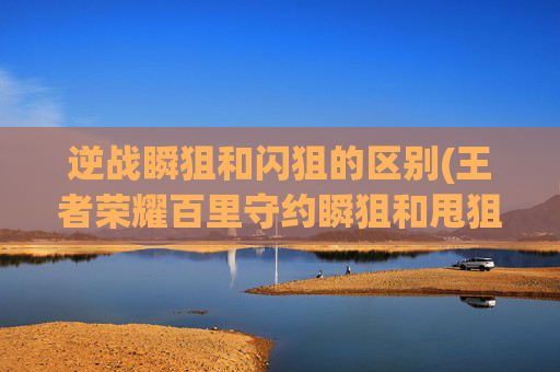 逆战瞬狙和闪狙的区别(王者荣耀百里守约瞬狙和甩狙教学)