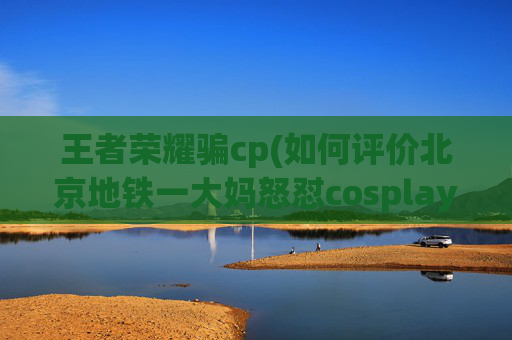 王者荣耀骗cp(如何评价北京地铁一大妈怒怼cosplay女孩这一炒作事件)
