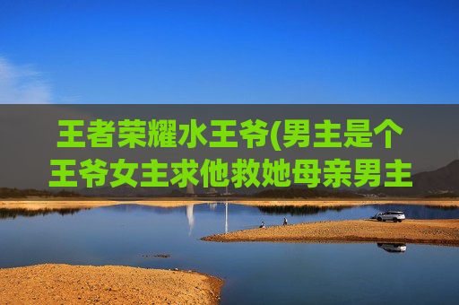王者荣耀水王爷(男主是个王爷女主求他救她母亲男主不理他她古)