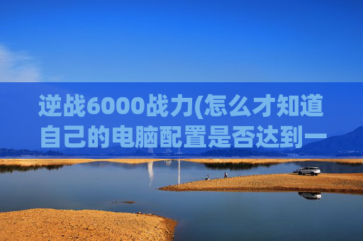 逆战6000战力(怎么才知道自己的电脑配置是否达到一些游戏要求的)
