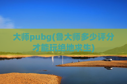 大师pubg(鲁大师多少评分才能玩绝地求生)