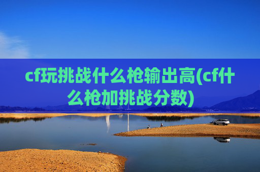 cf玩挑战什么枪输出高(cf什么枪加挑战分数)