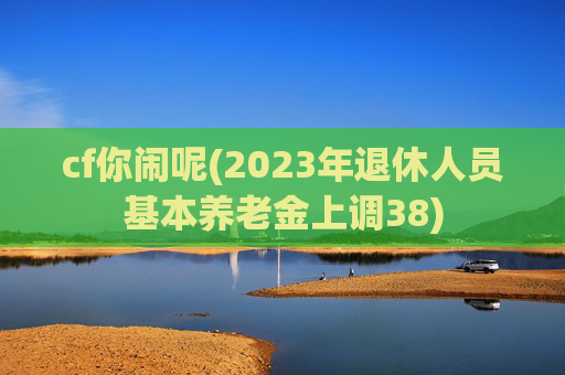 cf你闹呢(2023年退休人员基本养老金上调38)