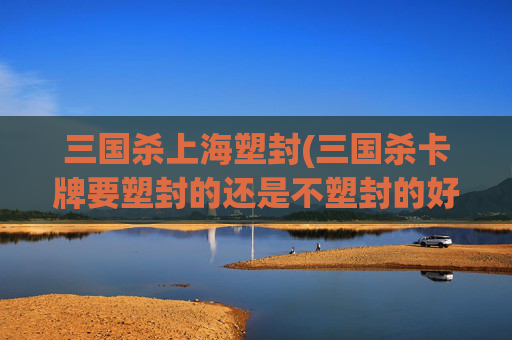 三国杀上海塑封(三国杀卡牌要塑封的还是不塑封的好)