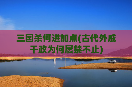 三国杀何进加点(古代外戚干政为何屡禁不止)