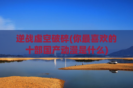 逆战虚空破碎(你最喜欢的十部国产动漫是什么)