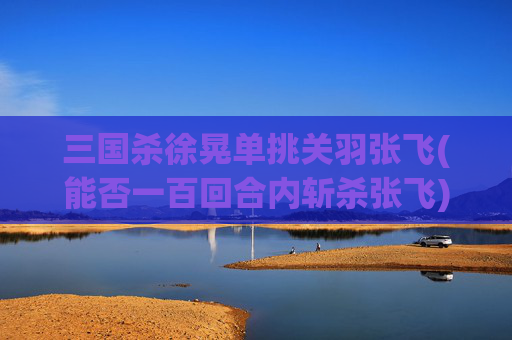 三国杀徐晃单挑关羽张飞(能否一百回合内斩杀张飞)