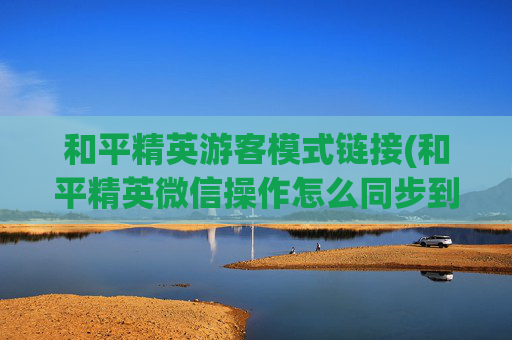 和平精英游客模式链接(和平精英微信操作怎么同步到q)