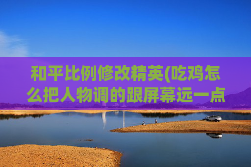 和平比例修改精英(吃鸡怎么把人物调的跟屏幕远一点)