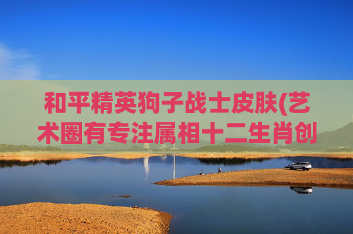 和平精英狗子战士皮肤(艺术圈有专注属相十二生肖创作的名家吗)