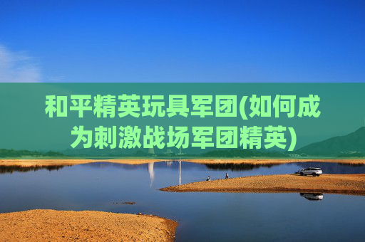 和平精英玩具军团(如何成为刺激战场军团精英)