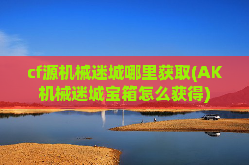 cf源机械迷城哪里获取(AK机械迷城宝箱怎么获得)
