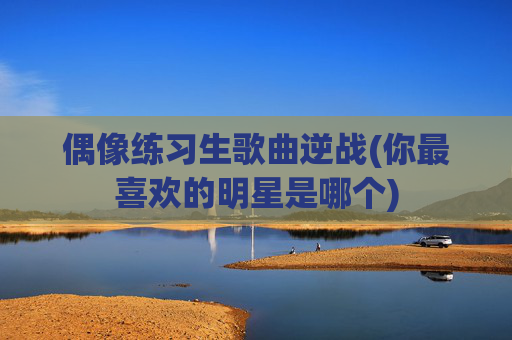 偶像练习生歌曲逆战(你最喜欢的明星是哪个)