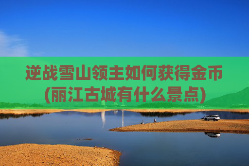 逆战雪山领主如何获得金币(丽江古城有什么景点)