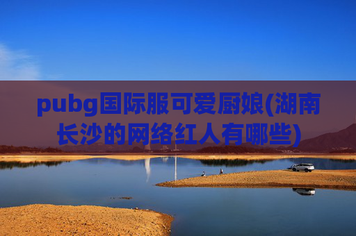 pubg国际服可爱厨娘(湖南长沙的网络红人有哪些)
