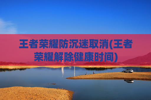 王者荣耀防沉迷取消(王者荣耀解除健康时间)