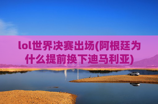 lol世界决赛出场(阿根廷为什么提前换下迪马利亚)