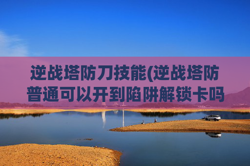 逆战塔防刀技能(逆战塔防普通可以开到陷阱解锁卡吗)
