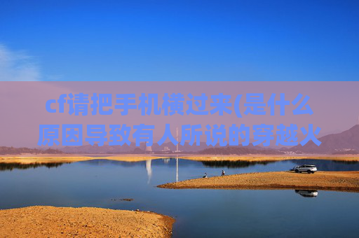 cf请把手机横过来(是什么原因导致有人所说的穿越火线老玩家越来越少了)
