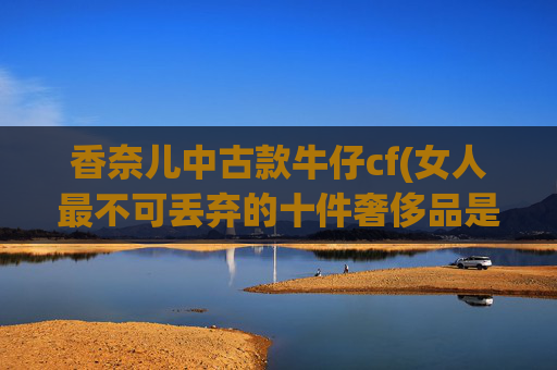 香奈儿中古款牛仔cf(女人最不可丢弃的十件奢侈品是什么)