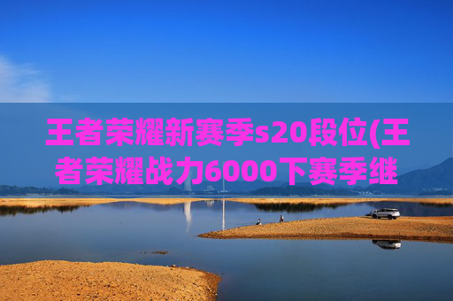 王者荣耀新赛季s20段位(王者荣耀战力6000下赛季继承多少)