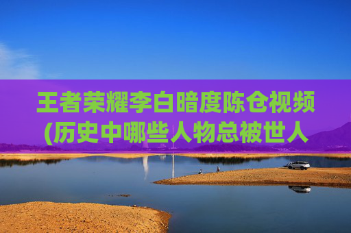 王者荣耀李白暗度陈仓视频(历史中哪些人物总被世人搞混)