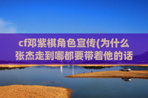 cf邓紫棋角色宣传(为什么张杰走到哪都要带着他的话筒)
