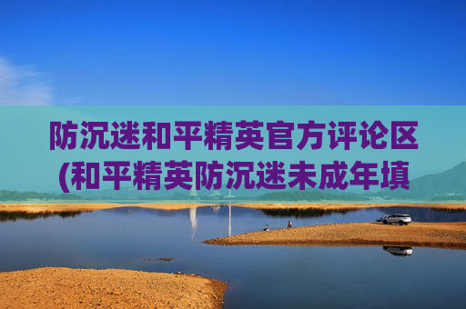 防沉迷和平精英官方评论区(和平精英防沉迷未成年填了怎么办)