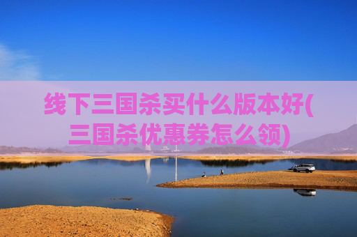 线下三国杀买什么版本好(三国杀优惠券怎么领)