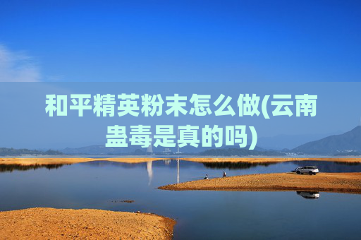 和平精英粉末怎么做(云南蛊毒是真的吗)