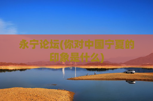 永宁论坛(你对中国宁夏的印象是什么)