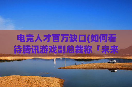 电竞人才百万缺口(如何看待腾讯游戏副总裁称「未来电竞人才缺口200万)