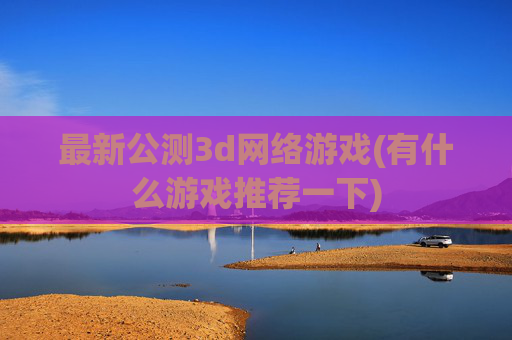 最新公测3d网络游戏(有什么游戏推荐一下)