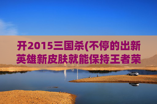 开2015三国杀(不停的出新英雄新皮肤就能保持王者荣耀经久不衰吗)
